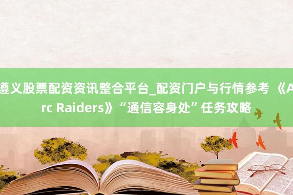遵义股票配资资讯整合平台_配资门户与行情参考 《Arc Raiders》“通信容身处”任务攻略