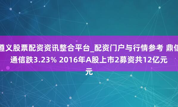 遵义股票配资资讯整合平台_配资门户与行情参考 鼎信通信跌3.23% 2016年A股上市2募资共12亿元