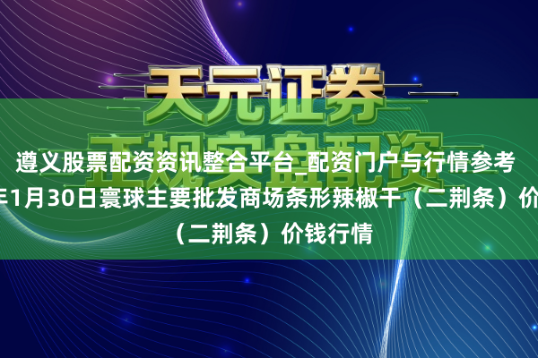 遵义股票配资资讯整合平台_配资门户与行情参考 2026年1月30日寰球主要批发商场条形辣椒干（二荆条）价钱行情