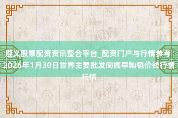 遵义股票配资资讯整合平台_配资门户与行情参考 2026年1月30日世界主要批发阛阓早籼稻价钱行情