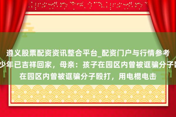 遵义股票配资资讯整合平台_配资门户与行情参考 被骗柬埔寨15岁少年已吉祥回家，母亲：孩子在园区内曾被诓骗分子殴打，用电棍电击