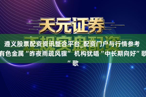 遵义股票配资资讯整合平台_配资门户与行情参考 有色金属“昨夜雨疏风骤” 机构犹唱“中长期向好”歌