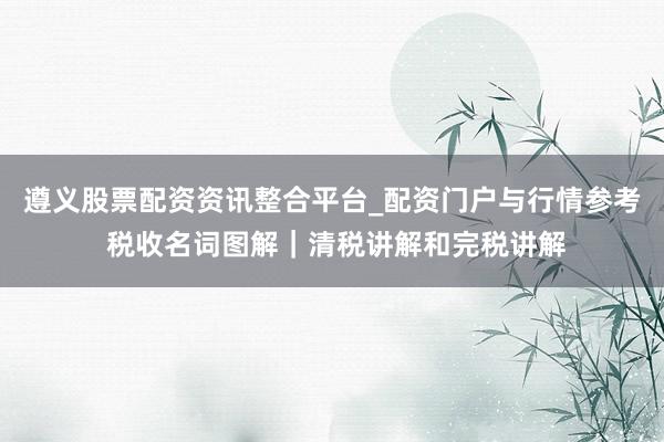 遵义股票配资资讯整合平台_配资门户与行情参考 税收名词图解｜清税讲解和完税讲解