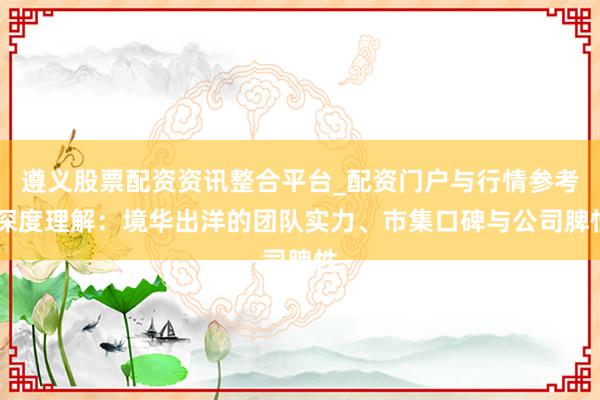遵义股票配资资讯整合平台_配资门户与行情参考 深度理解：境华出洋的团队实力、市集口碑与公司脾性