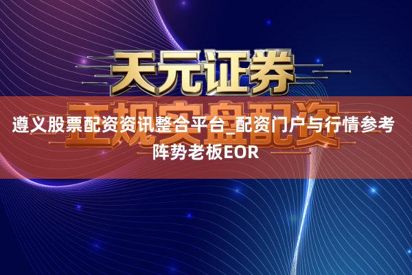 遵义股票配资资讯整合平台_配资门户与行情参考 阵势老板EOR