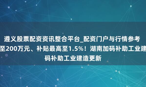 遵义股票配资资讯整合平台_配资门户与行情参考 门槛降至200万元、补贴最高至1.5%！湖南加码补助工业建造更新