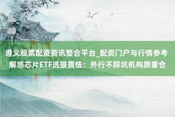 遵义股票配资资讯整合平台_配资门户与行情参考 解惑芯片ETF选拔畏怯：外行不踩坑机构愿重仓