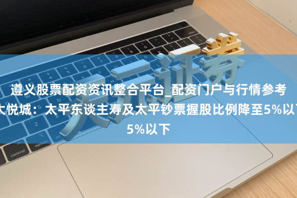 遵义股票配资资讯整合平台_配资门户与行情参考 大悦城：太平东谈主寿及太平钞票握股比例降至5%以下