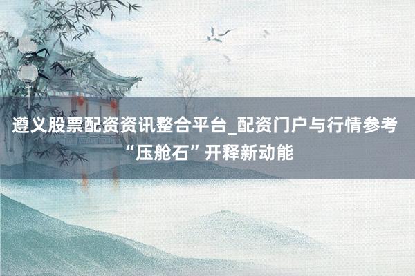 遵义股票配资资讯整合平台_配资门户与行情参考 “压舱石”开释新动能