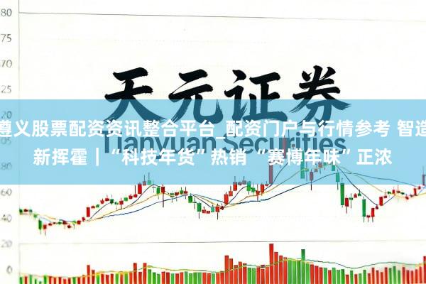 遵义股票配资资讯整合平台_配资门户与行情参考 智造新挥霍｜“科技年货”热销 “赛博年味”正浓