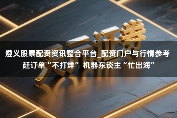 遵义股票配资资讯整合平台_配资门户与行情参考 赶订单“不打烊” 机器东谈主“忙出海”