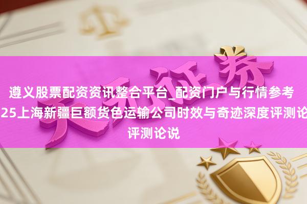 遵义股票配资资讯整合平台_配资门户与行情参考 2025上海新疆巨额货色运输公司时效与奇迹深度评测论说