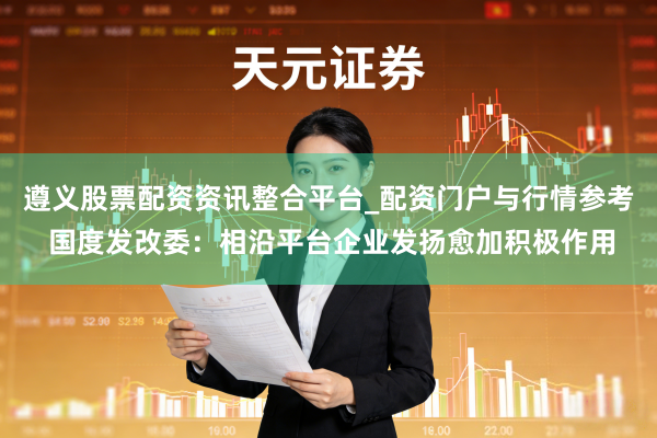 遵义股票配资资讯整合平台_配资门户与行情参考 国度发改委：相沿平台企业发扬愈加积极作用