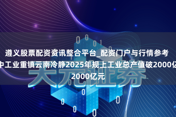 遵义股票配资资讯整合平台_配资门户与行情参考 滇中工业重镇云南冷静2025年规上工业总产值破2000亿元