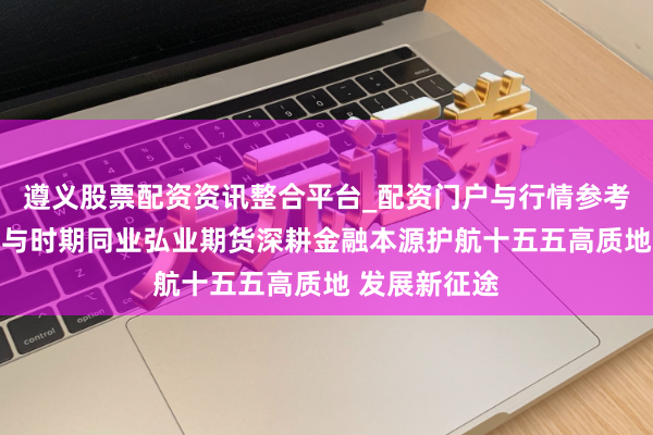 遵义股票配资资讯整合平台_配资门户与行情参考 以专科筑底与时期同业弘业期货深耕金融本源护航十五五高质地 发展新征途