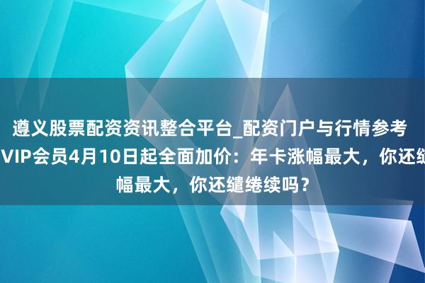 遵义股票配资资讯整合平台_配资门户与行情参考 腾讯视频VIP会员4月10日起全面加价：年卡涨幅最大，你还缱绻续吗？
