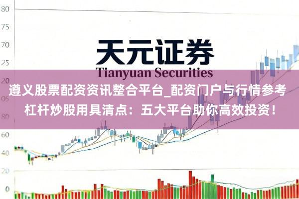 遵义股票配资资讯整合平台_配资门户与行情参考 杠杆炒股用具清点：五大平台助你高效投资！