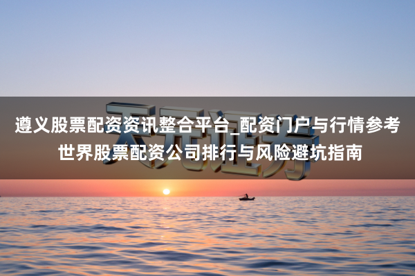 遵义股票配资资讯整合平台_配资门户与行情参考 世界股票配资公司排行与风险避坑指南