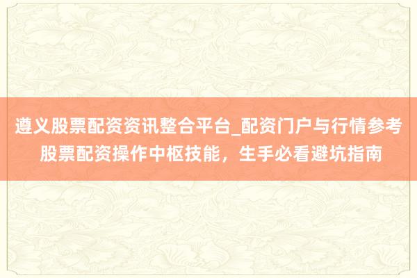 遵义股票配资资讯整合平台_配资门户与行情参考 股票配资操作中枢技能，生手必看避坑指南