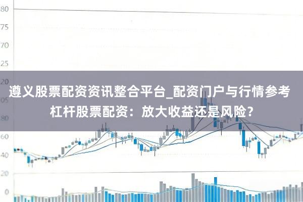 遵义股票配资资讯整合平台_配资门户与行情参考 杠杆股票配资：放大收益还是风险？