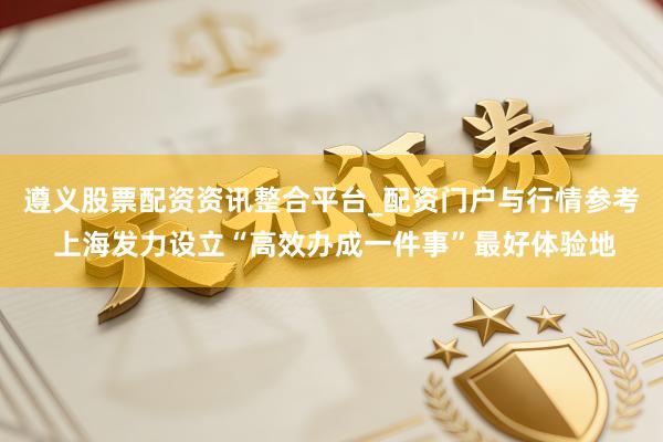 遵义股票配资资讯整合平台_配资门户与行情参考 上海发力设立“高效办成一件事”最好体验地