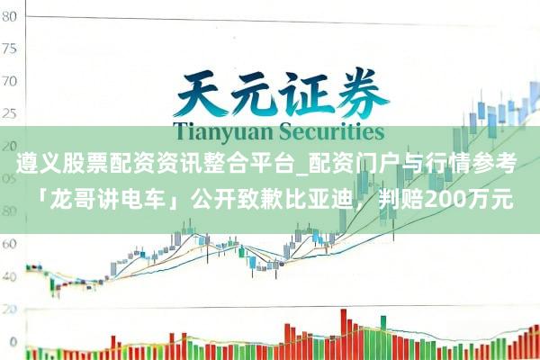 遵义股票配资资讯整合平台_配资门户与行情参考 「龙哥讲电车」公开致歉比亚迪，判赔200万元