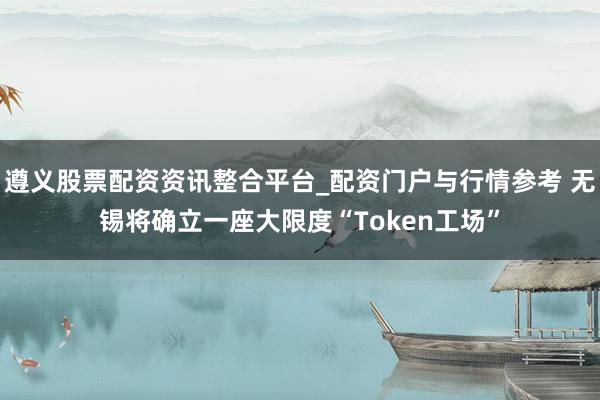 遵义股票配资资讯整合平台_配资门户与行情参考 无锡将确立一座大限度“Token工场”