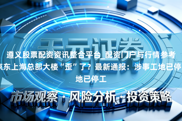 遵义股票配资资讯整合平台_配资门户与行情参考 京东上海总部大楼“歪”了？最新通报：涉事工地已停工