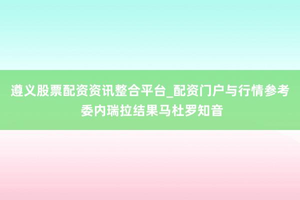 遵义股票配资资讯整合平台_配资门户与行情参考 委内瑞拉结果马杜罗知音