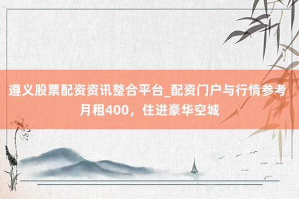 遵义股票配资资讯整合平台_配资门户与行情参考 月租400，住进豪华空城