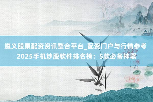 遵义股票配资资讯整合平台_配资门户与行情参考 2025手机炒股软件排名榜：5款必备神器
