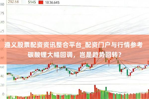 遵义股票配资资讯整合平台_配资门户与行情参考 碳酸锂大幅回调，岂是趋势回转？