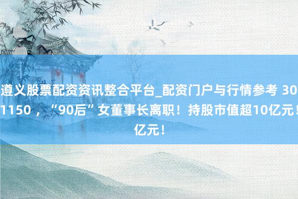 遵义股票配资资讯整合平台_配资门户与行情参考 301150 ，“90后”女董事长离职！持股市值超10亿元！