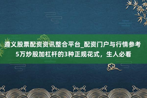 遵义股票配资资讯整合平台_配资门户与行情参考 5万炒股加杠杆的3种正规花式，生人必看