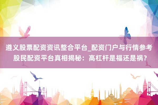 遵义股票配资资讯整合平台_配资门户与行情参考 股民配资平台真相揭秘：高杠杆是福还是祸？