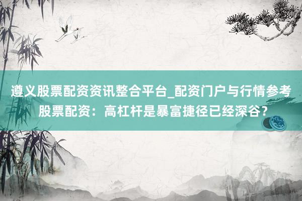遵义股票配资资讯整合平台_配资门户与行情参考 股票配资：高杠杆是暴富捷径已经深谷？