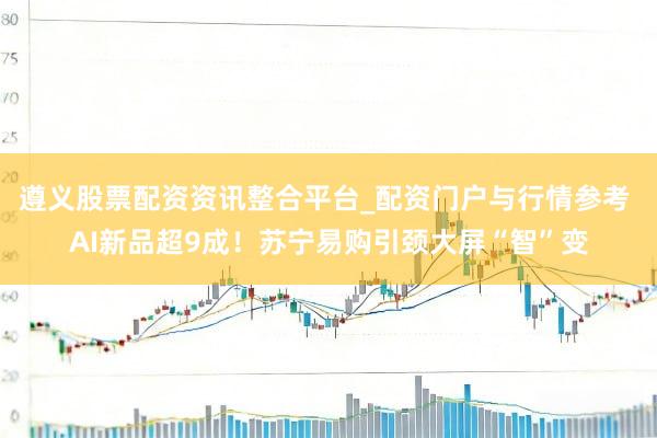 遵义股票配资资讯整合平台_配资门户与行情参考 AI新品超9成！苏宁易购引颈大屏“智”变