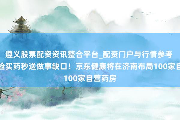遵义股票配资资讯整合平台_配资门户与行情参考 兜底保险买药秒送做事缺口！京东健康将在济南布局100家自营药房