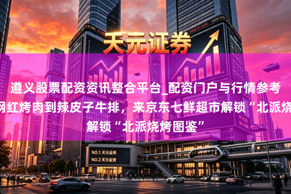 遵义股票配资资讯整合平台_配资门户与行情参考 从西塔网红烤肉到辣皮子牛排，来京东七鲜超市解锁“北派烧烤图鉴”