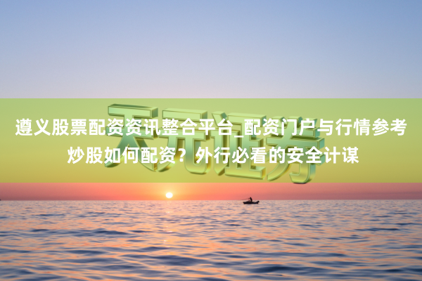 遵义股票配资资讯整合平台_配资门户与行情参考 炒股如何配资？外行必看的安全计谋