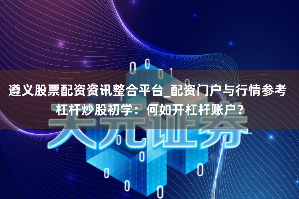 遵义股票配资资讯整合平台_配资门户与行情参考 杠杆炒股初学：何如开杠杆账户？