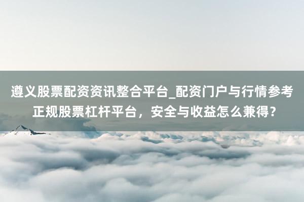 遵义股票配资资讯整合平台_配资门户与行情参考 正规股票杠杆平台,安全与收益怎么兼得?
