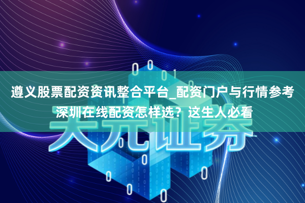 遵义股票配资资讯整合平台_配资门户与行情参考 深圳在线配资怎样选？这生人必看