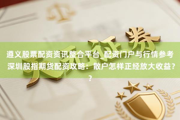 遵义股票配资资讯整合平台_配资门户与行情参考 深圳股指期货配资攻略：散户怎样正经放大收益？