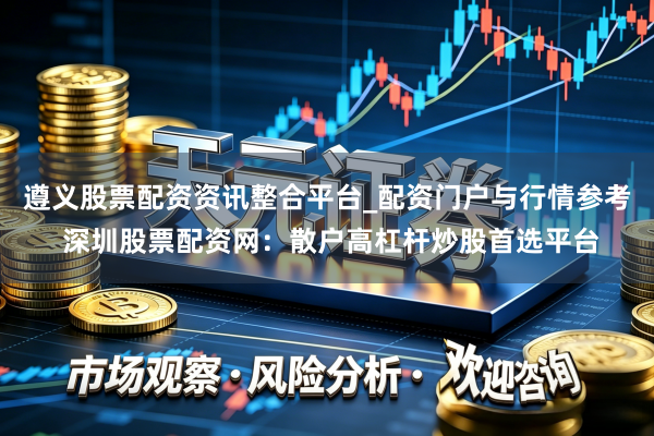 遵义股票配资资讯整合平台_配资门户与行情参考 深圳股票配资网：散户高杠杆炒股首选平台