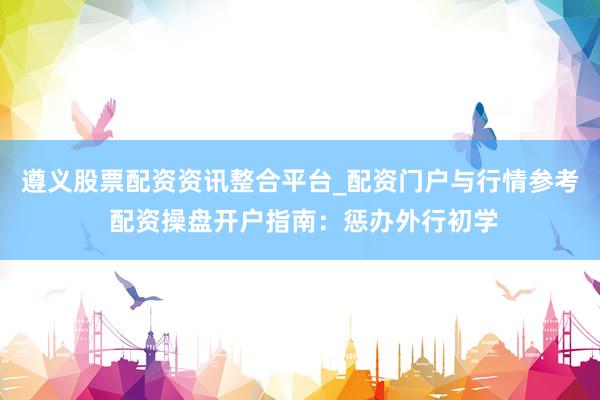 遵义股票配资资讯整合平台_配资门户与行情参考 配资操盘开户指南:惩办外行初学