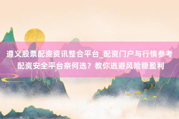 遵义股票配资资讯整合平台_配资门户与行情参考 配资安全平台奈何选？教你逃避风险稳盈利