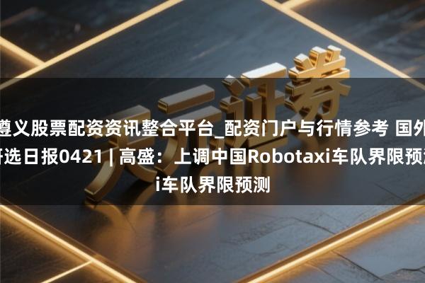 遵义股票配资资讯整合平台_配资门户与行情参考 国外研选日报0421 | 高盛:上调中国Robotaxi车队界限预测