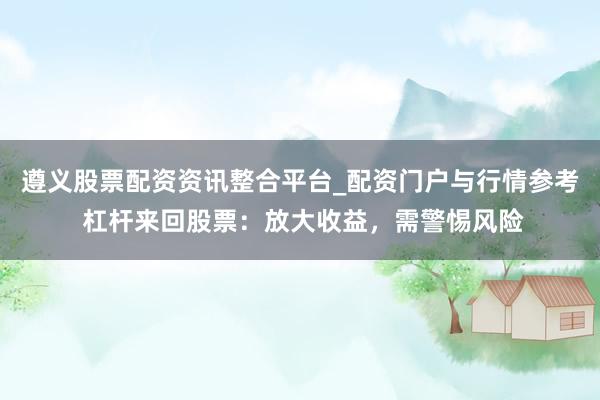 遵义股票配资资讯整合平台_配资门户与行情参考 杠杆来回股票：放大收益，需警惕风险