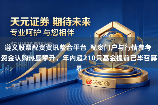 遵义股票配资资讯整合平台_配资门户与行情参考 资金认购热度攀升，年内超210只基金提前已毕召募